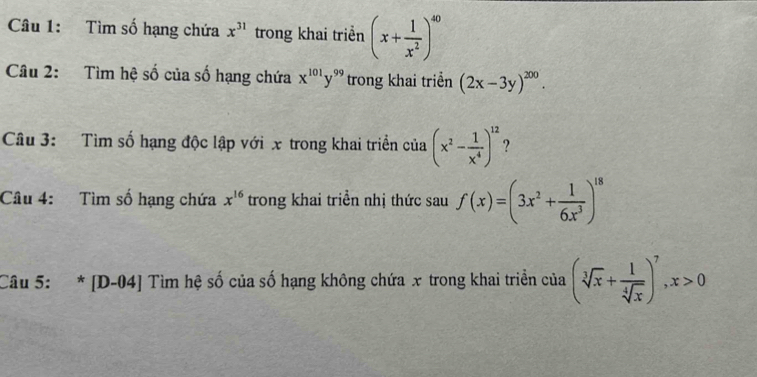 Tìm số hạng chứa x^(31) trong khai triển (x+ 1/x^2 )^40
Câu 2: Tìm hệ số của số hạng chứa x^(101)y^(99) trong khai triển (2x-3y)^200. 
Câu 3: Tìm số hạng độc lập với x trong khai triển của (x^2- 1/x^4 )^12 ? 
Câu 4: Tìm số hạng chứa x^(16) trong khai triển nhị thức sau f(x)=(3x^2+ 1/6x^3 )^18
Câu 5: * [D-04] Tìm hệ số của số hạng không chứa x trong khai triển của (sqrt[3](x)+ 1/sqrt[4](x) )^7, x>0