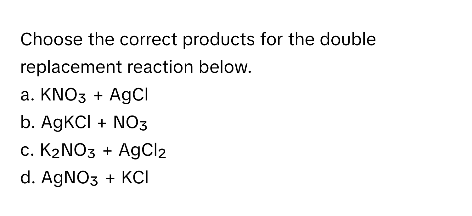 Choose the correct products for the double replacement reaction below.

a. KNO₃ + AgCl 
b. AgKCl + NO₃ 
c. K₂NO₃ + AgCl₂ 
d. AgNO₃ + KCl