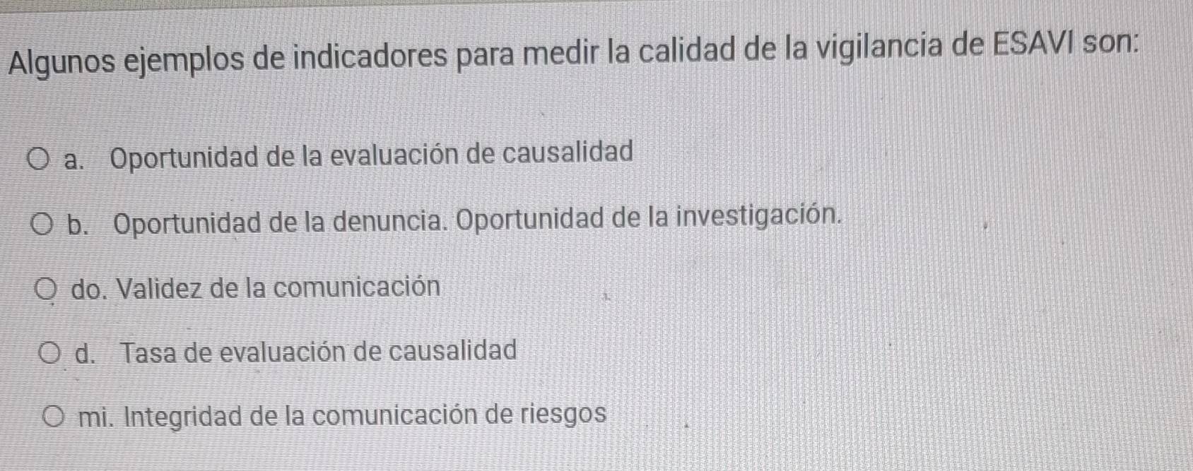 Algunos ejemplos de indicadores para medir la calidad de la vigilancia de ESAVI son:
a. Oportunidad de la evaluación de causalidad
b. Oportunidad de la denuncia. Oportunidad de la investigación.
do. Validez de la comunicación
d. Tasa de evaluación de causalidad
mi. Integridad de la comunicación de riesgos