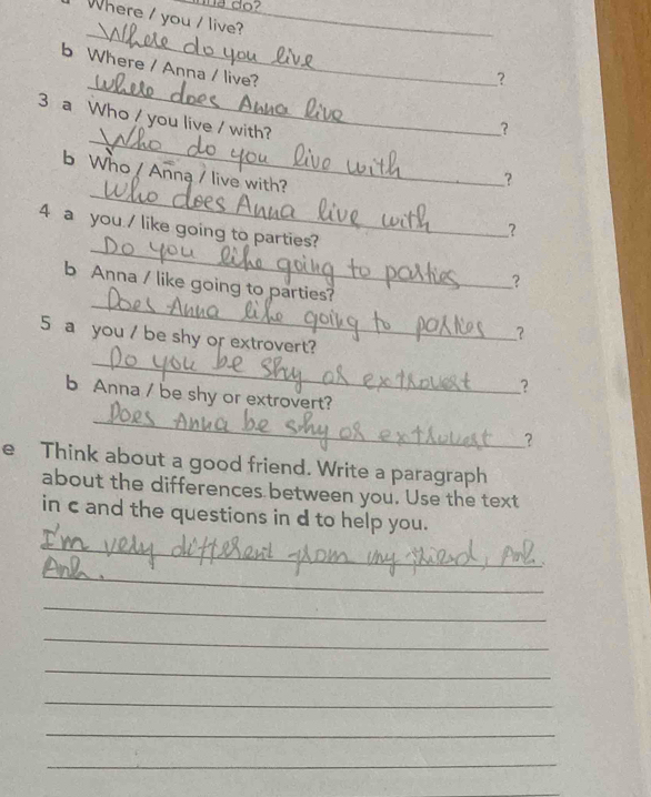 do? 
Where / you / live?_ 
_ 
_ 
b Where / Anna / live? 
? 
_ 
3 a Who / you live / with? 
_? 
_ 
b Who / Anna / live with? 
_? 
4 a you / like going to parties? 
? 
_ 
? 
_ 
b Anna / like going to parties? 
? 
_ 
5 a you / be shy or extrovert? 
? 
b Anna / be shy or extrovert? 
_ 
? 
e Think about a good friend. Write a paragraph 
about the differences between you. Use the text 
in c and the questions in d to help you. 
_ 
_ 
_ 
_ 
_ 
_ 
_ 
_