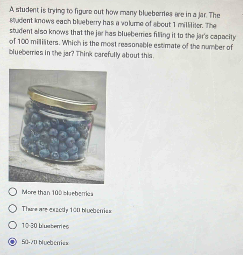 A student is trying to figure out how many blueberries are in a jar. The
student knows each blueberry has a volume of about 1 milliliter. The
student also knows that the jar has blueberries filling it to the jar's capacity
of 100 milliliters. Which is the most reasonable estimate of the number of
blueberries in the jar? Think carefully about this.
More than 100 blueberries
There are exactly 100 blueberries
10-30 blueberries
50-70 blueberries