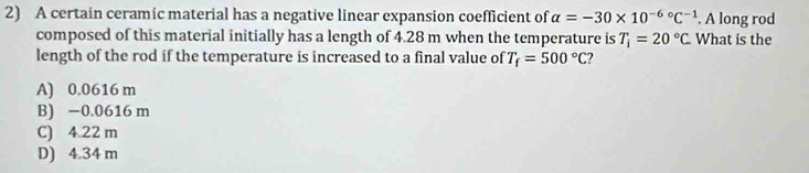 A certain ceramic material has a negative linear expansion coefficient of alpha =-30* 10^(-6circ)C^(-1). A long rod
composed of this material initially has a length of 4.28 m when the temperature is T_i=20°C What is the
length of the rod if the temperature is increased to a final value of T_f=500°C
A) 0.0616 m
B) −0.0616 m
C) 4.22 m
D) 4.34 m