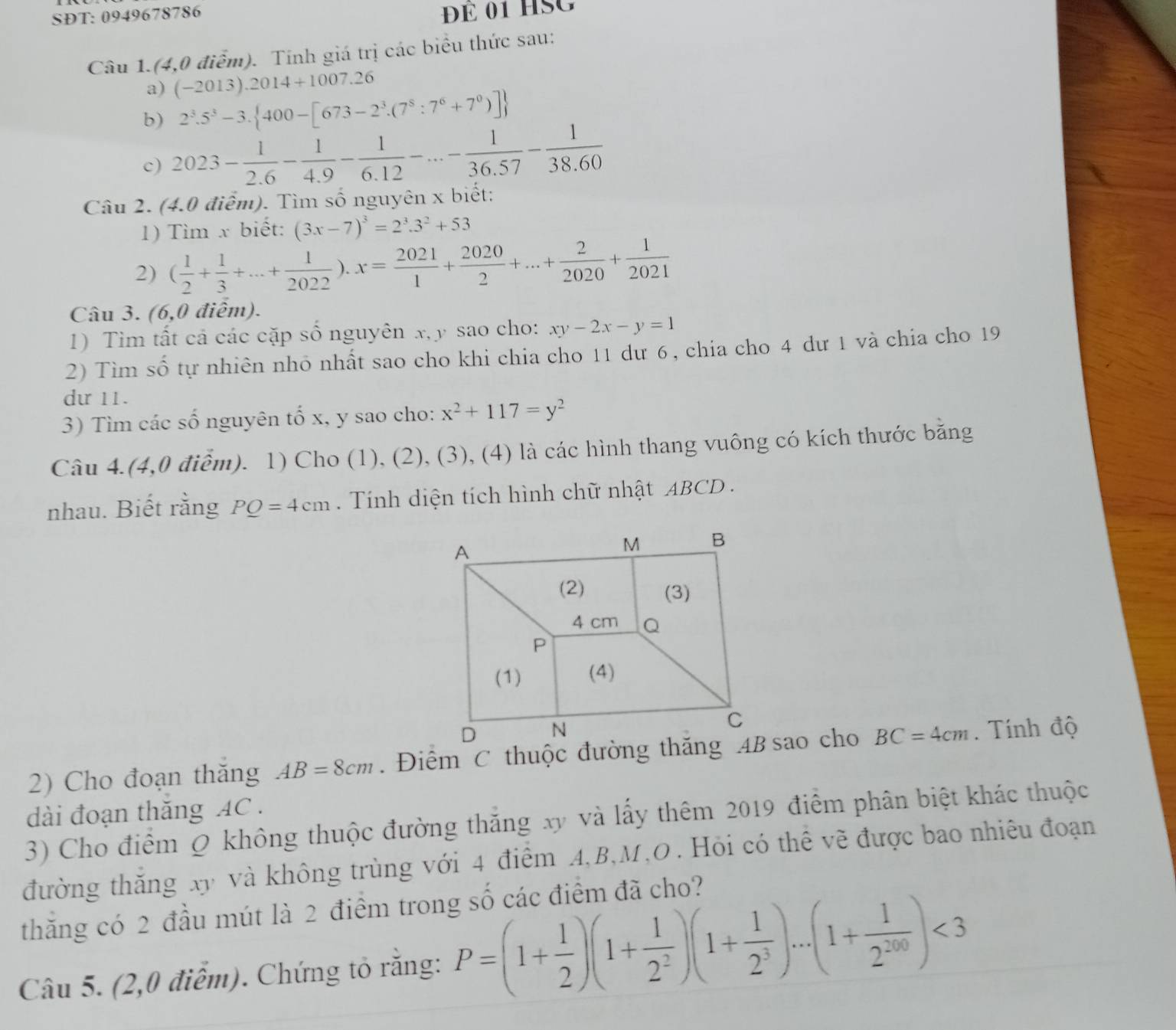 SĐT: 0949678786
ĐÉ 01 HSG
Câu 1.(4,0 điểm). Tính giá trị các biểu thức sau:
a) (-2013).2014+1007.26
b) 2^3.5^3-3. 400-[673-2^3.(7^8:7^6+7^0)]
c) 2023- 1/2.6 - 1/4.9 - 1/6.12 -...- 1/36.57 - 1/38.60 
Câu 2. (4.0 điểm). Tìm số nguyên x biết:
1) Tìm x biết: (3x-7)^3=2^3.3^2+53
2) ( 1/2 + 1/3 +...+ 1/2022 ).x= 2021/1 + 2020/2 +...+ 2/2020 + 1/2021 
Câu 3. (6,0 điểm).
1) Tim tất cả các cặp số nguyên x, y sao cho: xy-2x-y=1
2) Tìm số tự nhiên nhỏ nhất sao cho khi chia cho 11 dư 6, chia cho 4 dư 1 và chia cho 19
dự 11.
3) Tìm các số nguyên tố x, y sao cho: x^2+117=y^2
Câu 4.(4,0 điểm). 1) Cho (1), (2), (3), (4) là các hình thang vuông có kích thước bằng
nhau. Biết rằng PQ=4cm. Tính diện tích hình chữ nhật ABCD  .
2) Cho đoạn thăng AB=8cm BC=4cm. Tính độ
dài đoạn thăng AC .
3) Cho điểm Q không thuộc đường thắng xy và lấy thêm 2019 điểm phân biệt khác thuộc
đường thắng xy và không trùng với 4 điểm A,B,M,O . Hỏi có thể vẽ được bao nhiêu đoạn
thăng có 2 đầu mút là 2 điểm trong số các điểm đã cho?
Câu 5. (2,0 điểm). Chứng tỏ rằng: P=(1+ 1/2 )(1+ 1/2^2 )(1+ 1/2^3 )...(1+ 1/2^(200) )<3</tex>