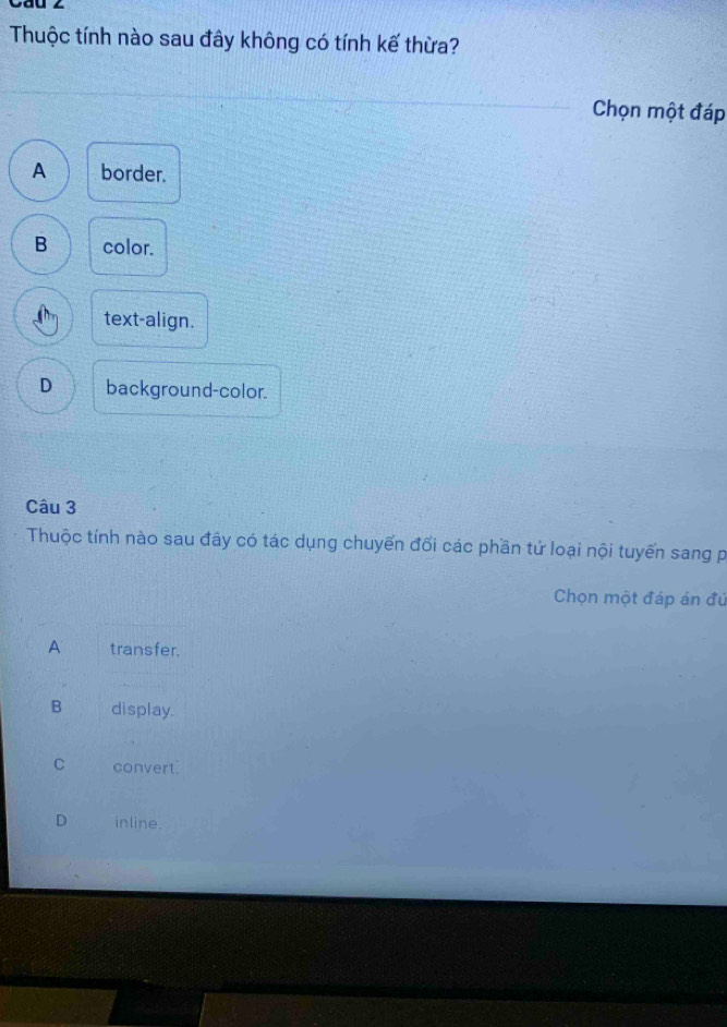 Cau ∠
Thuộc tính nào sau đây không có tính kế thừa?
Chọn một đáp
A border.
B color.
text-align.
D background-color.
Câu 3
Thuộc tính nào sau đây có tác dụng chuyến đổi các phần tứ loại nội tuyến sang p
Chọn một đáp án đú
A transfer.
B display.
C convert
D inline.