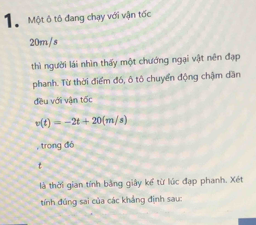 Mộ Một ô tô đang chạy với vận tốc
20m/s
thì người lái nhìn thấy một chướng ngại vật nên đạp 
phanh. Từ thời điểm đó, ô tô chuyển động chậm dần 
đều với vận tốc
v(t)=-2t+20(m/s)
, trong đó 
là thời gian tính bằng giây kể từ lúc đạp phanh. Xét 
tính đúng sai của các khẳng định sau: