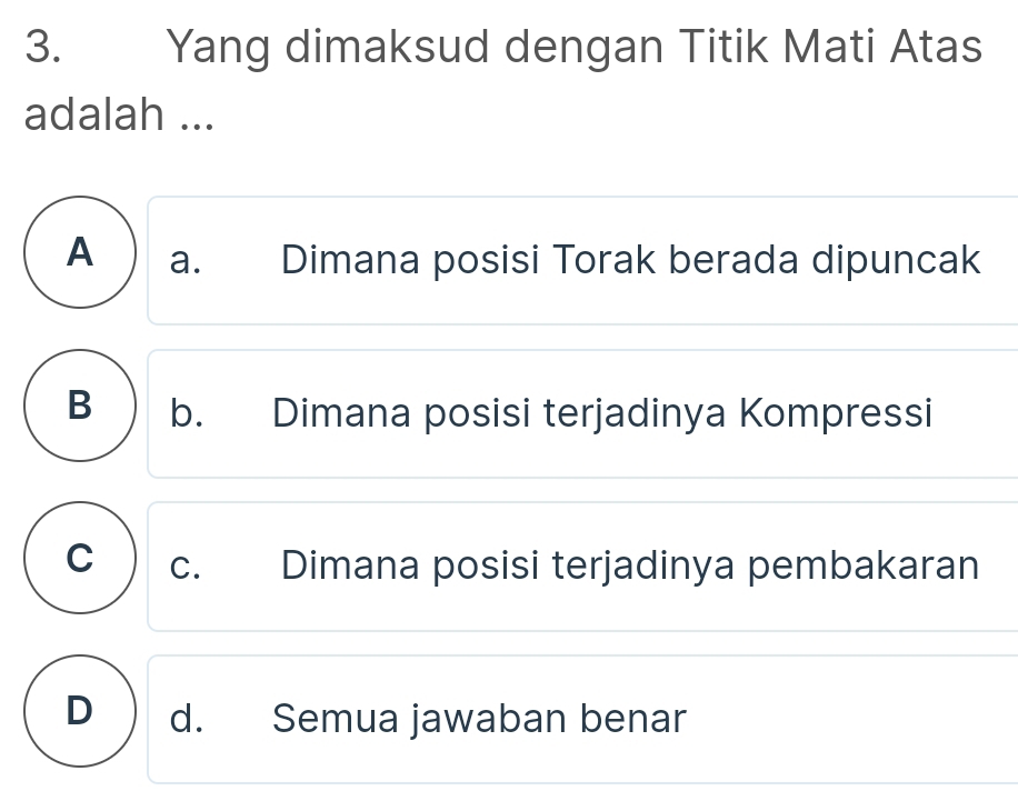 Yang dimaksud dengan Titik Mati Atas
adalah ...
A ) a. Dimana posisi Torak berada dipuncak
B ) b. Dimana posisi terjadinya Kompressi
C ) c. Dimana posisi terjadinya pembakaran
D ) d. Semua jawaban benar