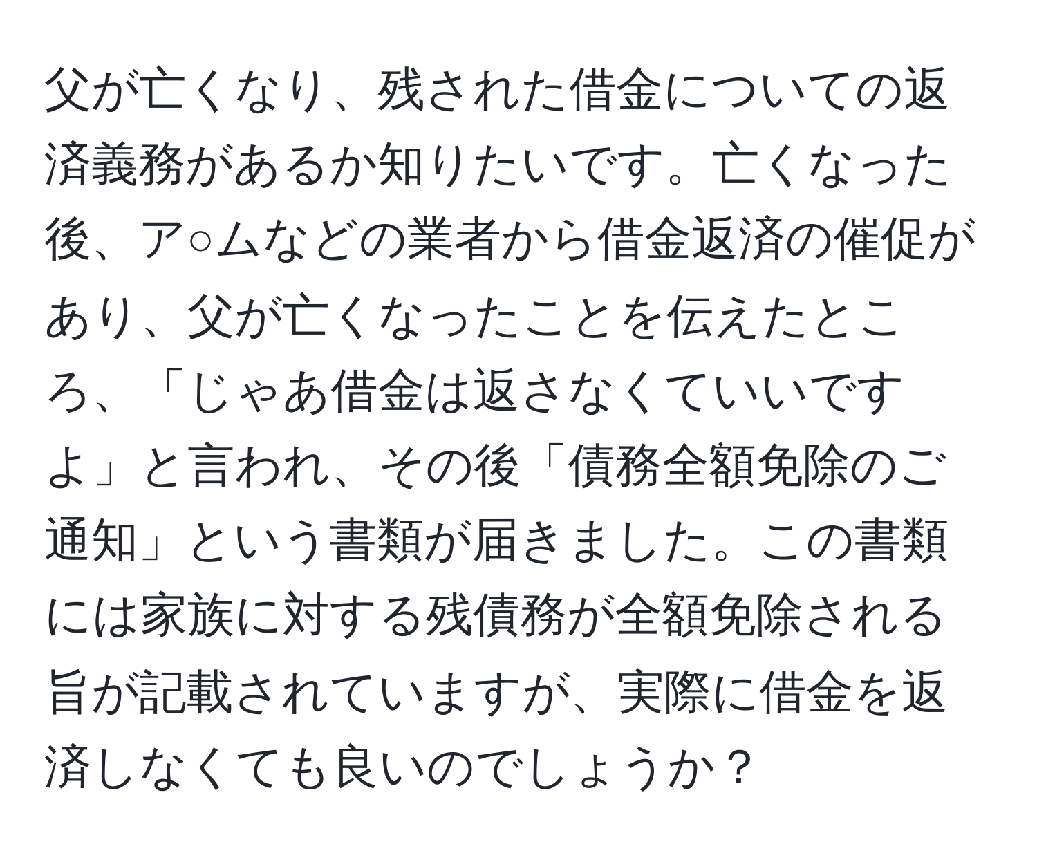 父が亡くなり、残された借金についての返済義務があるか知りたいです。亡くなった後、ア○ムなどの業者から借金返済の催促があり、父が亡くなったことを伝えたところ、「じゃあ借金は返さなくていいですよ」と言われ、その後「債務全額免除のご通知」という書類が届きました。この書類には家族に対する残債務が全額免除される旨が記載されていますが、実際に借金を返済しなくても良いのでしょうか？