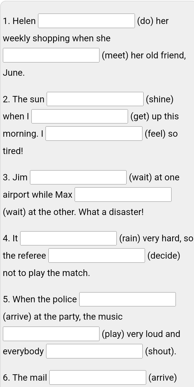 Helen □ (do) her 
weekly shopping when she
□ (meet) her old friend, 
June. 
2. The sun □ (shine) 
when I □ (get) up this 
morning. I □ (feel) so 
tired! 
3. Jim □ (wait) at one 
airport while Max □
(wait) at the other. What a disaster! 
4. It □ (rain) very hard, so 
the referee □ (decide) 
not to play the match. 
5. When the police □ 
(arrive) at the party, the music 
□ (play) very loud and 
everybody □ (shout). 
6. The mail □ (arrive)