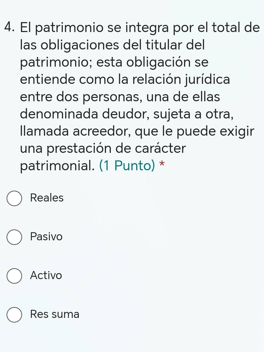 El patrimonio se integra por el total de
las obligaciones del titular del
patrimonio; esta obligación se
entiende como la relación jurídica
entre dos personas, una de ellas
denominada deudor, sujeta a otra,
llamada acreedor, que le puede exigir
una prestación de carácter
patrimonial. (1 Punto) *
Reales
Pasivo
Activo
Res suma