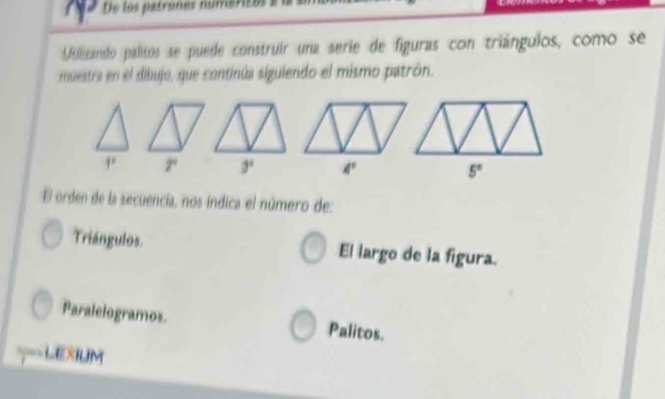 De los patrones numéricos 1
Uilizando palitos se puede construir una serie de figuras con triángulos, como se
muestra en el dibujo, que continúa siguiendo el mismo patrón.
f^2 2° 3° 4° 5°
El orden de la secuencia, nos índica el número de:
Triángulos. El largo de la figura.
Paralelogramos. Palitos.
LexiuM