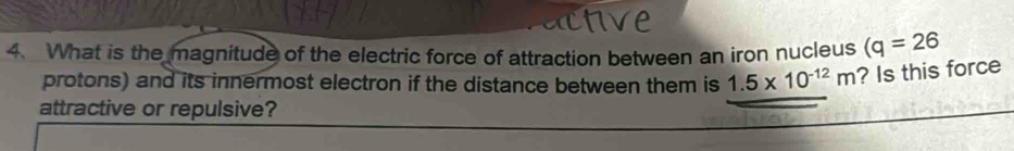 What is the magnitude of the electric force of attraction between an iron nucleus (q=26
protons) and its innermost electron if the distance between them is 1.5* 10^(-12)m ? Is this force 
attractive or repulsive?