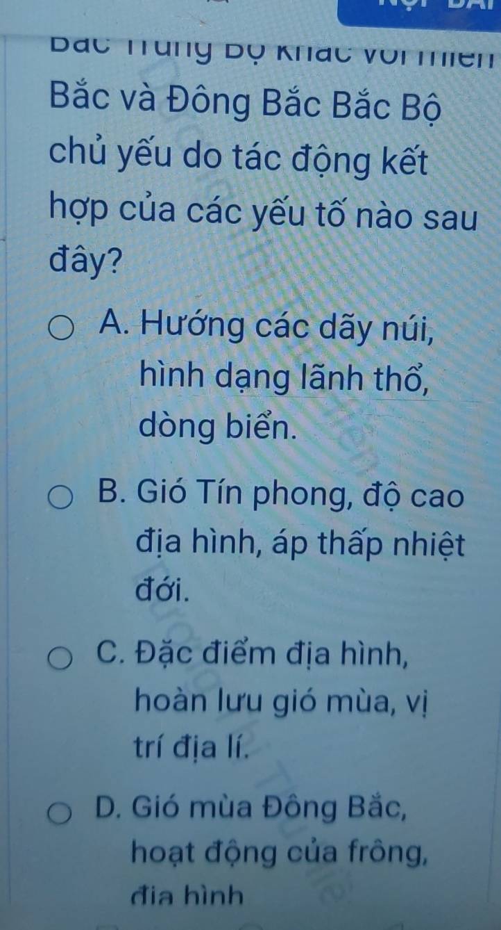 Bác Trung Dọ Khác voi mhiền
Bắc và Đông Bắc Bắc Bộ
chủ yếu do tác động kết
hợp của các yếu tố nào sau
đây?
A. Hướng các dãy núi,
hình dạng lãnh thổ,
dòng biển.
B. Gió Tín phong, độ cao
địa hình, áp thấp nhiệt
đới.
C. Đặc điểm địa hình,
hoàn lưu gió mùa, vị
trí địa lí.
D. Gió mùa Đông Bắc,
hoạt động của frông,
đia hình