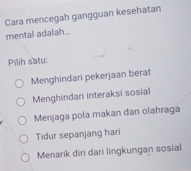 Cara mencegah gangguan kesehatan
mental adalah...
Pilih satu:
Menghindari pekerjaan berat
Menghindari interaksi sosial
Menjaga pola makan dan olahraga
Tidur sepanjang hari
Menarik diri dari lingkungan sosial