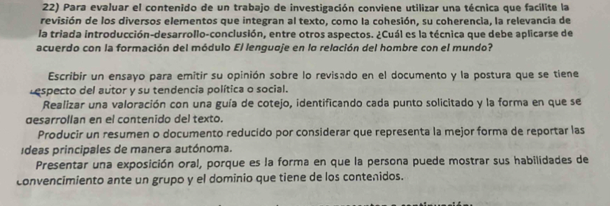 Para evaluar el contenido de un trabajo de investigación conviene utilizar una técnica que facílite la
revisión de los diversos elementos que integran al texto, como la cohesión, su coherencia, la relevancia de
la triada introducción-desarrollo-conclusión, entre otros aspectos. ¿Cuál es la técnica que debe aplicarse de
acuerdo con la formación del módulo El lenguaje en la relación del hombre con el mundo?
Escribir un ensayo para emitir su opinión sobre lo revisado en el documento y la postura que se tiene
respecto del autor y su tendencia política o social.
Realizar una valoración con una guía de cotejo, identificando cada punto solicitado y la forma en que se
desarrollan en el contenido del texto.
Producir un resumen o documento reducido por considerar que representa la mejor forma de reportar las
ídeas principales de manera autónoma.
Presentar una exposición oral, porque es la forma en que la persona puede mostrar sus habilidades de
convencimiento ante un grupo y el dominio que tiene de los contenidos.