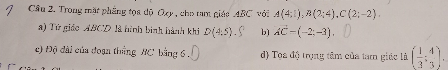 Trong mặt phẳng tọa độ Oxy , cho tam giác ABC với A(4;1), B(2;4), C(2;-2). 
a) Tứ giác ABCD là hình bình hành khi D(4;5) b) vector AC=(-2;-3). 
c) Độ dài của đoạn thẳng BC bằng 6. d) Tọa độ trọng tâm của tam giác là ( 1/3 ; 4/3 ).