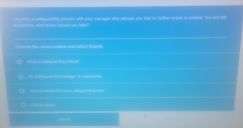 You raise a sateguarding concem with your manager who advises you that no further action is needed. You are still
concerned, what action should you take?
Choose the correct option and select Submit.
Raise a saeguarding referral
Do notfing as the managor is responsible
Ask for advice from your safeguarding lead
Cal the policu
Submit