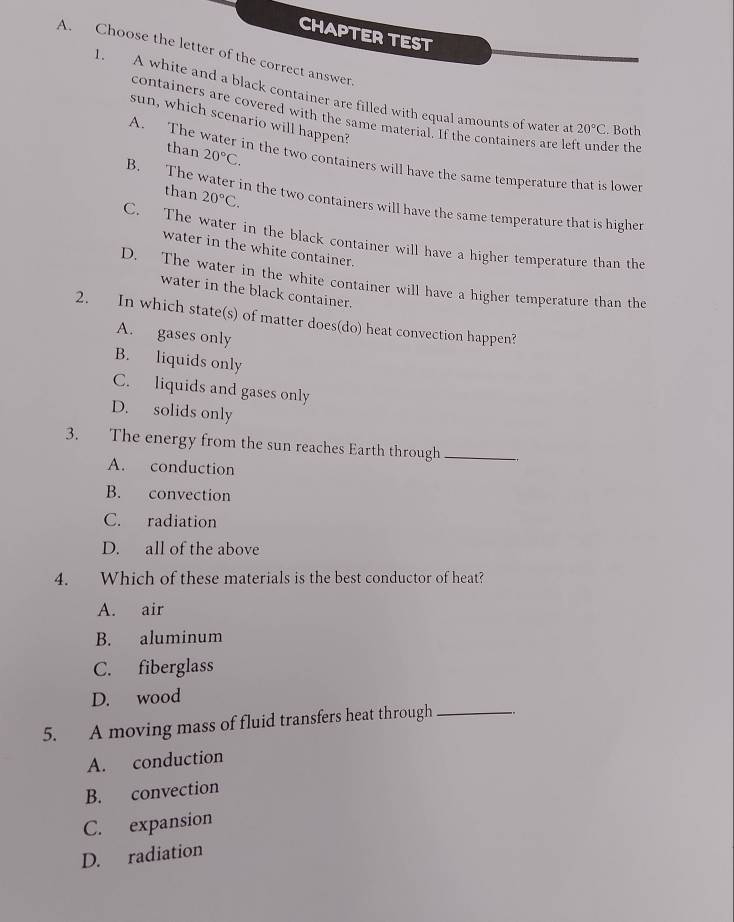 CHAPTER TEST
A. Choose the letter of the correct answer.
1. A white and a black container are filled with equal amounts of water a 20°C. Both
containers are covered with the same material. If the containers are left under the
sun, which scenario will happen?
than 20°C.
A. The water in the two containers will have the same temperature that is lower
than 20°C.
B. The water in the two containers will have the same temperature that is higher
C. The water in the black container will have a higher temperature than the
water in the white container.
D. The water in the white container will have a higher temperature than the
water in the black container.
2. In which state(s) of matter does(do) heat convection happen?
A. gases only
B. liquids only
C. liquids and gases only
D. solids only
3. The energy from the sun reaches Earth through_
A. conduction
B. convection
C. radiation
D. all of the above
4. Which of these materials is the best conductor of heat?
A. air
B. aluminum
C. fiberglass
D. wood
5. A moving mass of fluid transfers heat through_
A. conduction
B. convection
C. expansion
D. radiation