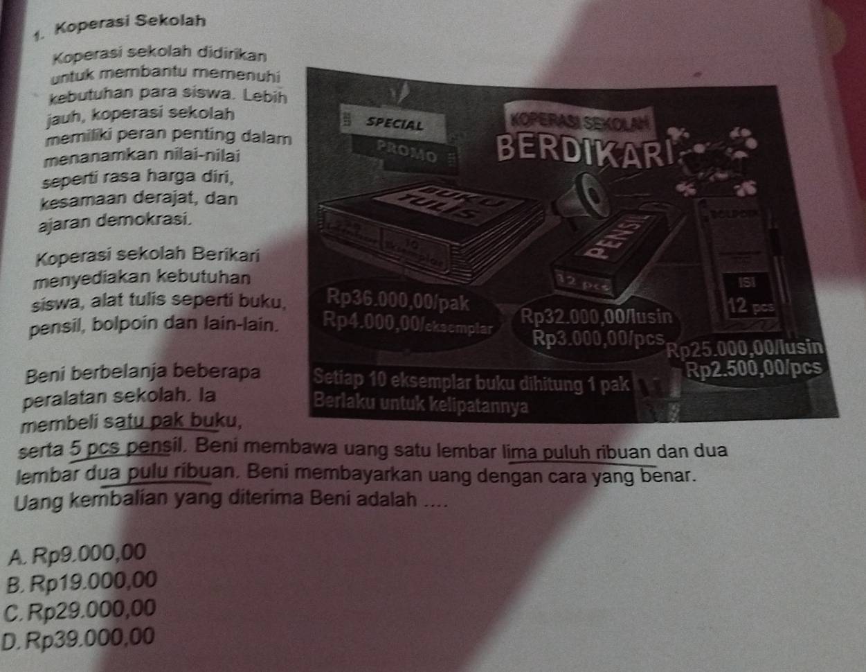 Koperasi Sekolah
Koperasi sekolah didirikan
untuk membantu memenuh
kebutuhan para siswa. Lebi
jauh, koperasi sekolah
memiliki peran penting dala
menanamkan nilai-nilai
seperti rasa harga diri,
kesamaan derajat, dan
ajaran demokrasi.
Koperasi sekolah Berikari
menyediakan kebutuhan 
siswa, alat tulis seperti buku
pensil, bolpoin dan lain-lain.
Beni berbelanja beberapa 
peralatan sekolah. la
membeli satu pak buku,
serta 5 pcs pensil. Beni membawa uang satu lembar lima puluh ribuan dan dua
lembar dua pulu ribuan. Beni membayarkan uang dengan cara yang benar.
Uang kembalian yang diterima Beni adalah ....
A. Rp9.000,00
B. Rp19.000,00
C. Rp29.000,00
D. Rp39.000,00