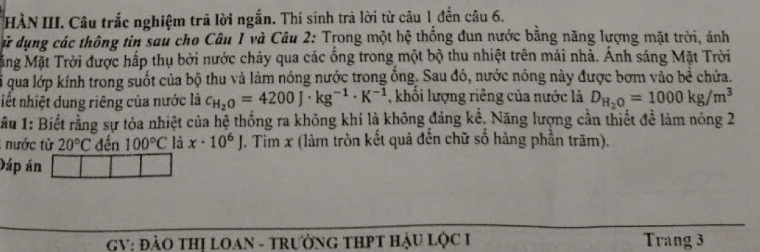 HÀN III. Câu trắc nghiệm trã lời ngắn. Thí sinh trà lời từ câu 1 đến câu 6. 
ử dụng các thông tin sau cho Câu 1 và Câu 2: Trong một hệ thổng dun nước bằng năng lượng mặt trời, ảnh 
Mặng Mặt Trời được hấp thụ bởi nước chảy qua các ống trong một bộ thu nhiệt trên mái nhà. Ánh sáng Mặt Trời 
li qua lớp kính trong suốt của bộ thu và làm nóng nước trong ồng. Sau đó, nước nóng này được bơm vào bề chứa. 
iết nhiệt dung riêng của nước là c_H_2O=4200J· kg^(-1)· K^(-1) , khổi lượng riêng của nước là D_H_2O=1000kg/m^3
ầu 1: Biết rằng sự tỏa nhiệt của hệ thống ra không khí là không đáng kể, Năng lượng cần thiết đề làm nóng 2 
; nước từ 20°C đến 100°C là x· 10^6J J. Tim x (làm tròn kết quả đến chữ số hàng phần trăm). 
Dáp án 
GV: ĐẢO THỊ LOAN - TRưỜNG THPT HẬU LỌC I Trang 3