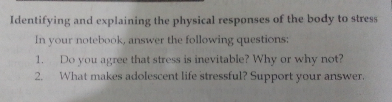 Identifying and explaining the physical responses of the body to stress 
In your notebook, answer the following questions: 
1. Do you agree that stress is inevitable? Why or why not? 
2. What makes adolescent life stressful? Support your answer.