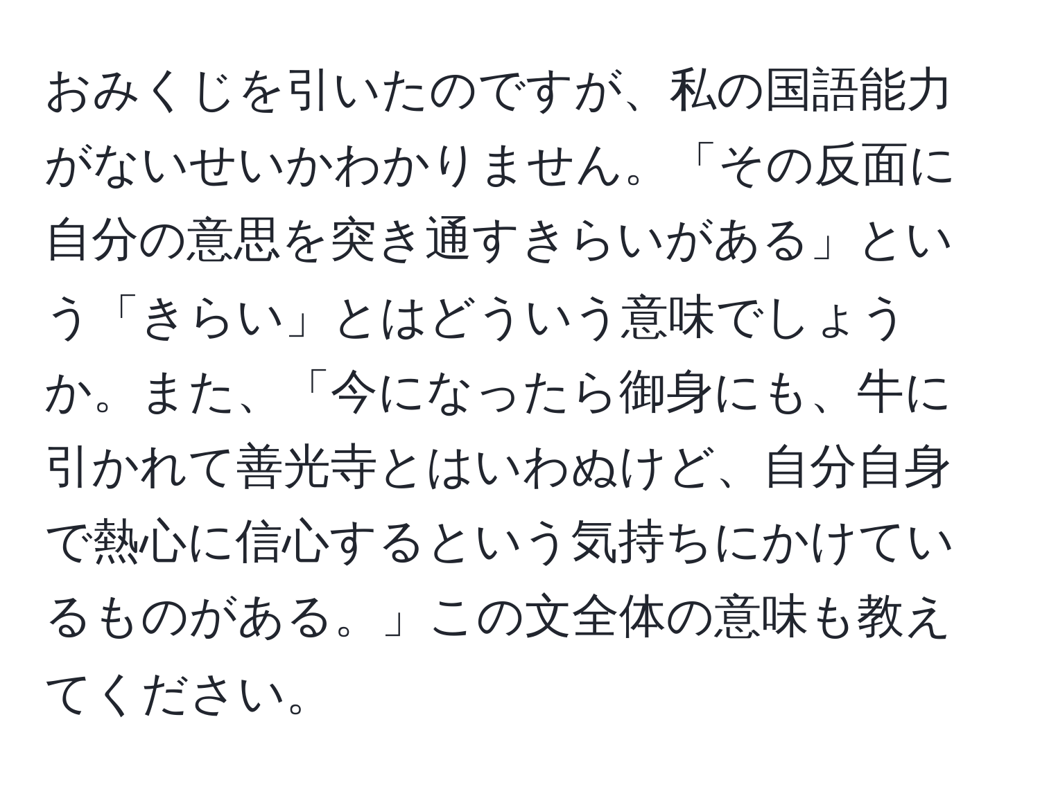 おみくじを引いたのですが、私の国語能力がないせいかわかりません。「その反面に自分の意思を突き通すきらいがある」という「きらい」とはどういう意味でしょうか。また、「今になったら御身にも、牛に引かれて善光寺とはいわぬけど、自分自身で熱心に信心するという気持ちにかけているものがある。」この文全体の意味も教えてください。