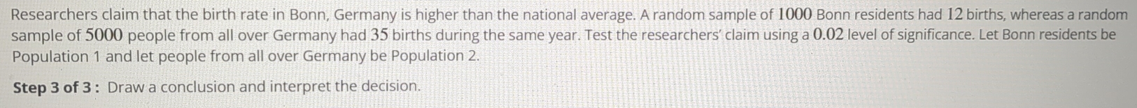 Researchers claim that the birth rate in Bonn, Germany is higher than the national average. A random sample of 1000 Bonn residents had 12 births, whereas a random 
sample of 5000 people from all over Germany had 35 births during the same year. Test the researchers’ claim using a 0.02 level of significance. Let Bonn residents be 
Population 1 and let people from all over Germany be Population 2. 
Step 3 of 3 : Draw a conclusion and interpret the decision.