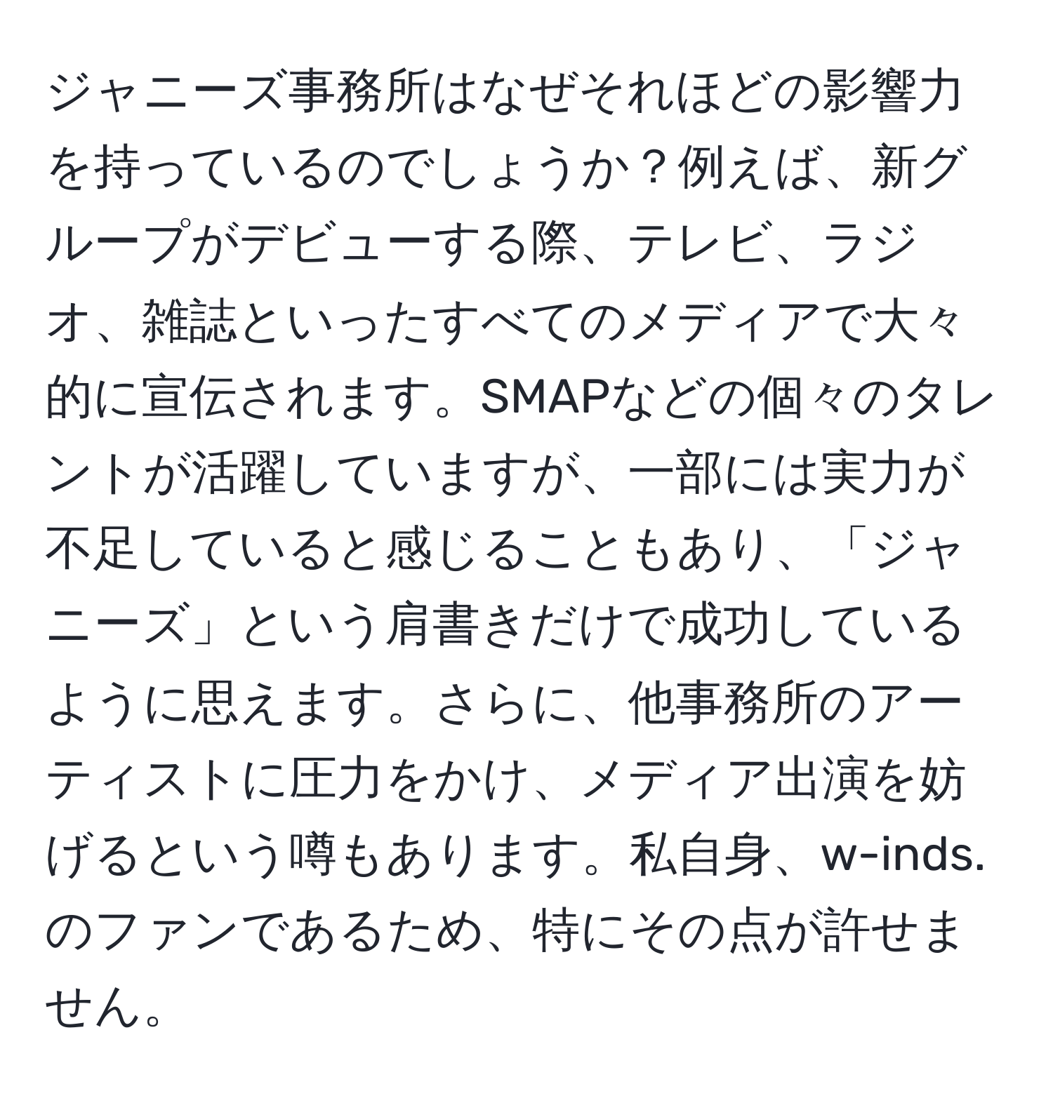 ジャニーズ事務所はなぜそれほどの影響力を持っているのでしょうか？例えば、新グループがデビューする際、テレビ、ラジオ、雑誌といったすべてのメディアで大々的に宣伝されます。SMAPなどの個々のタレントが活躍していますが、一部には実力が不足していると感じることもあり、「ジャニーズ」という肩書きだけで成功しているように思えます。さらに、他事務所のアーティストに圧力をかけ、メディア出演を妨げるという噂もあります。私自身、w-inds.のファンであるため、特にその点が許せません。