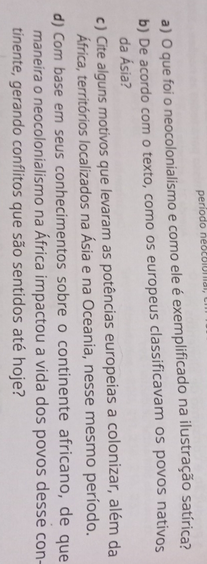 periodo neocolonial, 
a) O que foi o neocolonialismo e como ele é exemplificado na ilustração satírica? 
b) De acordo com o texto, como os europeus classificavam os povos nativos 
da Ásia? 
c) Cite alguns motivos que levaram as potências europeias a colonizar, além da 
África, territórios localizados na Ásia e na Oceania, nesse mesmo período. 
d) Com base em seus conhecimentos sobre o continente africano, de que 
maneira o neocolonialismo na África impactou a vida dos povos desse con- 
tinente, gerando conflitos que são sentidos até hoje?