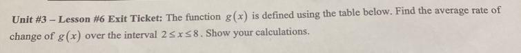 Lesson #6 Exit Ticket: The function g(x) is defined using the table below. Find the average rate of 
change of g(x) over the interval 2≤ x≤ 8. Show your calculations.