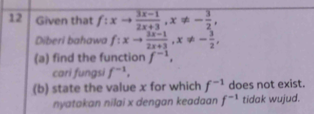 Given that f:xto  (3x-1)/2x+3 , x!= - 3/2 , 
Diberi bahawa f:xto  (3x-1)/2x+3 , x!= - 3/2 , 
(a) find the function f^(-1), 
cari fungsi f^(-1), 
(b) state the value x for which f^(-1) does not exist. 
nyatakan nilai x dengan keadaan f^(-1) tidak wujud.