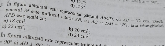 121°; 
Dacã x=56°,
d) 126°. 
3. În figura alăturată este reprezentat pătratul ABCD, cu AB=12cm. Dacã
punctul Meste mijlocul laturii AB, iar
APD este egală cu:
a) 18cm^2; AC∩ DM= P , aria triunghiului
c) 22cm^2;
b) 20cm^2;
d) 24cm^2. 
În figura alăturată este reprezentat triunghi
=90°siAD⊥ BC