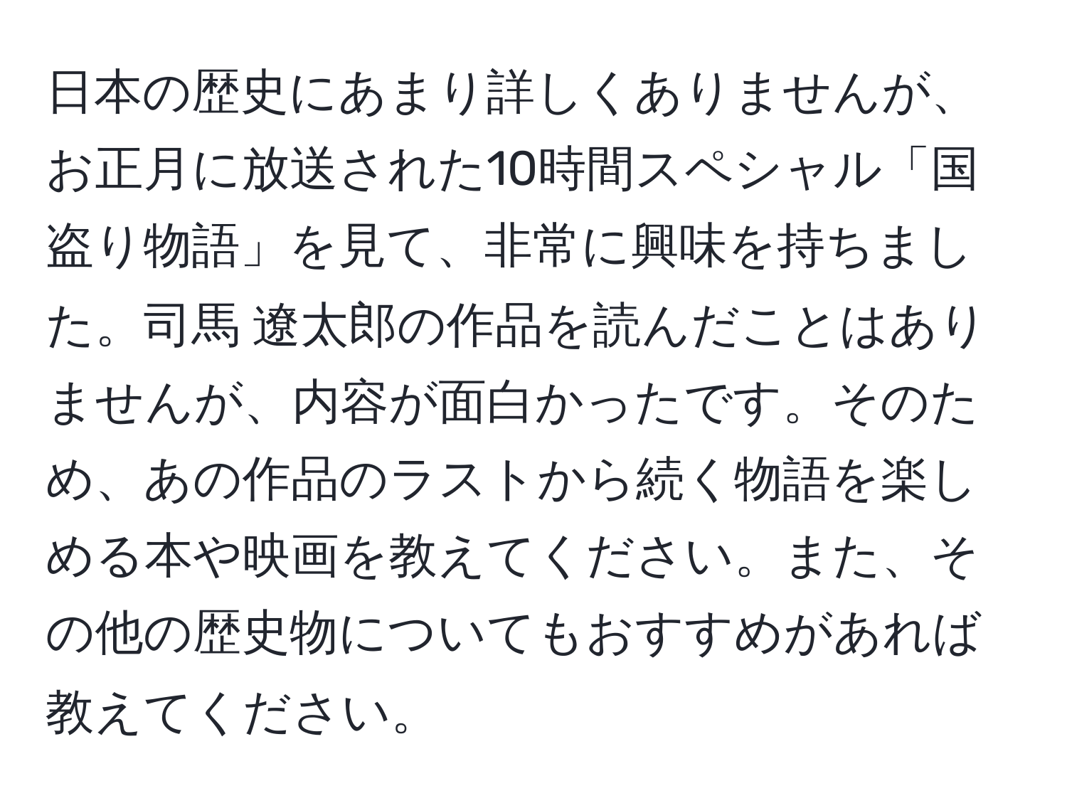 日本の歴史にあまり詳しくありませんが、お正月に放送された10時間スペシャル「国盗り物語」を見て、非常に興味を持ちました。司馬 遼太郎の作品を読んだことはありませんが、内容が面白かったです。そのため、あの作品のラストから続く物語を楽しめる本や映画を教えてください。また、その他の歴史物についてもおすすめがあれば教えてください。