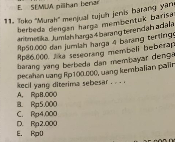 E. SEMUA pilihan benar
11. Toko 'Murah” menjual tujuh jenis barang yan
berbeda dengan harga membentuk barisa
aritmetika. Jumlah harga 4 barang terendah adala
Rp50.000 dan jumlah harga 4 barang terting
Rp86.000. Jika seseorang membeli beberap
barang yang berbeda dan membayar denga
pecahan uang Rp100.000, uang kembalian palin
kecil yang diterima sebesar . . . .
A. Rp8.000
B. Rp5.000
C. Rp4.000
D. Rp2.000
E. Rp0