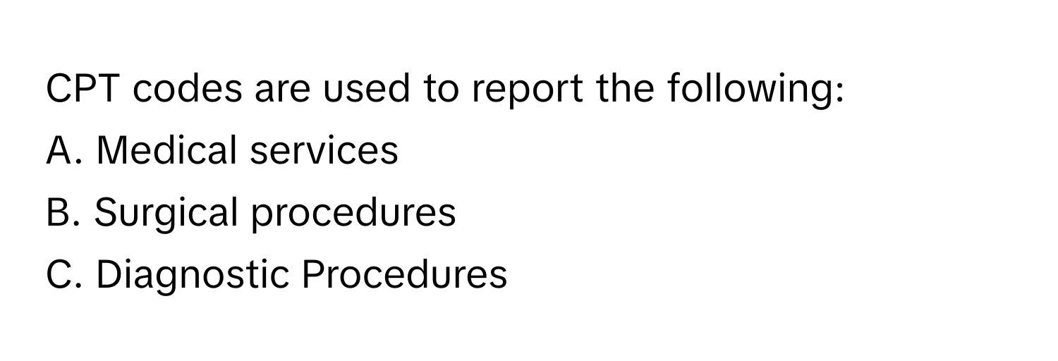 CPT codes are used to report the following:

A. Medical services
B. Surgical procedures
C. Diagnostic Procedures