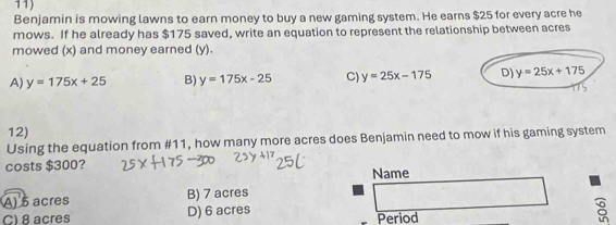 Benjamin is mowing lawns to earn money to buy a new gaming system. He earns $25 for every acre he
mows. If he already has $175 saved, write an equation to represent the relationship between acres
mowed (x) and money earned (y).
A) y=175x+25 B) y=175x-25 C) y=25x-175 D) y=25x+175
12)
Using the equation from #11, how many more acres does Benjamin need to mow if his gaming system
costs $300? Name
A) 5 acres B) 7 acres
C) 8 acres D) 6 acres Period