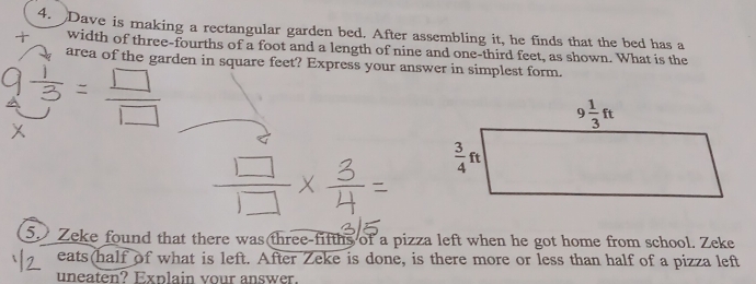 Dave is making a rectangular garden bed. After assembling it, he finds that the bed has a
width of three-fourths of a foot and a length of nine and one-third feet, as shown. What is the
area of the garden in square feet? Express your answer in simplest form.
5. Zeke found that there was three-fifths of a pizza left when he got home from school. Zeke
eats(half of what is left. After Zeke is done, is there more or less than half of a pizza left
uneaten? Explain vour answer.