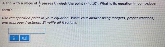 A line with a slope of  1/5  passes through the point (-4,10). What is its equation in point-slope 
form? 
Use the specified point in your equation. Write your answer using integers, proper fractions, 
and improper fractions. Simplify all fractions.
 □ /□   ()