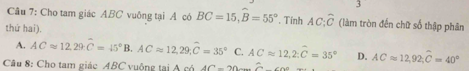 Cho tam giác ABC vuông tại A có BC=15, widehat B=55°. Tính AC; overline C (làm tròn đến chữ số thập phân
thứ hai).
A. ACapprox 12, 29 : C=45°B. ACapprox 12,29; hat C=35° C. ACapprox 12, 2:widehat C=35° D. ACapprox 12,92; widehat C=40°
Câu 8: Cho tam giác ABC vuông tại A có AC=20cmwidehat C-60°