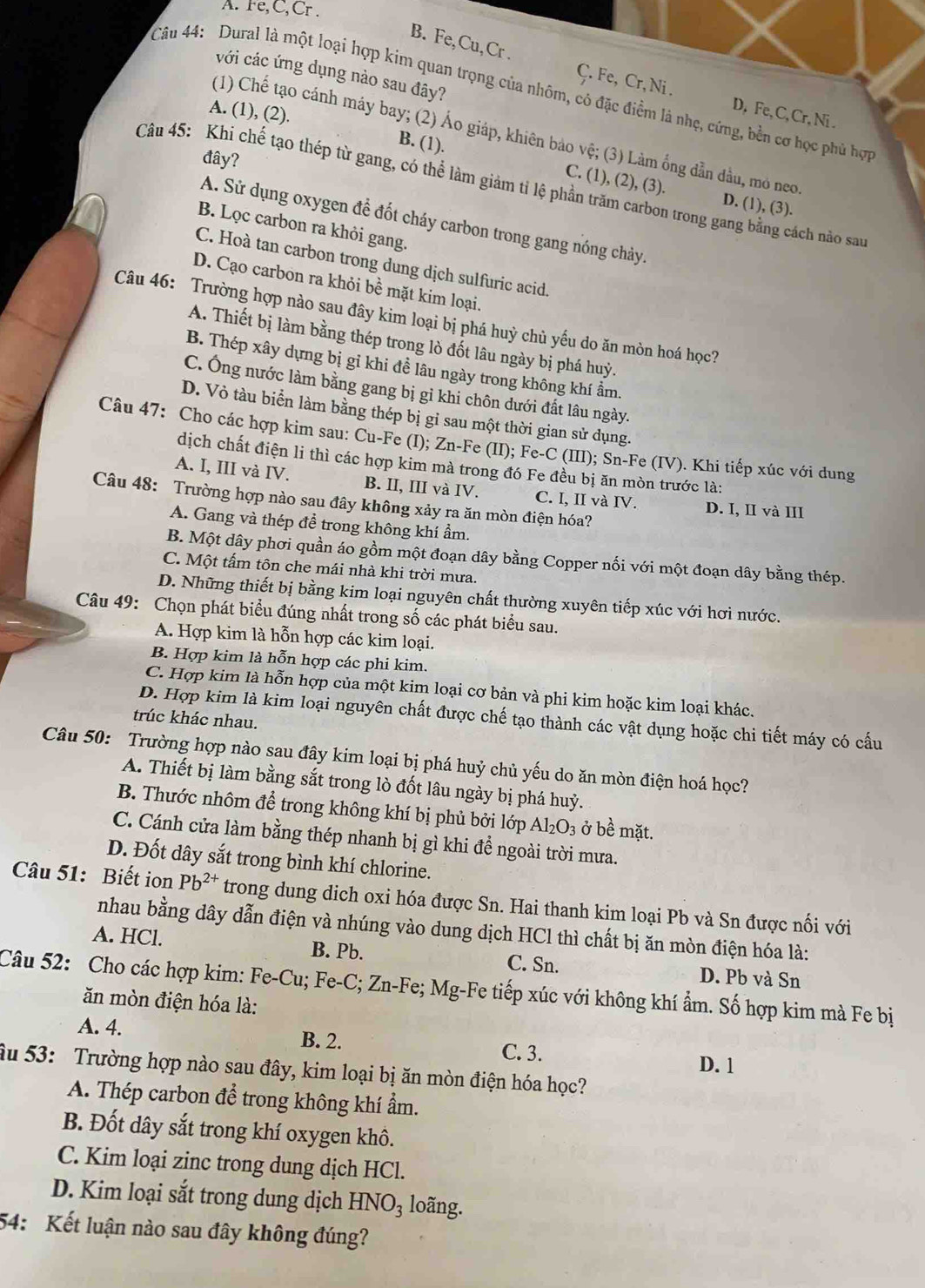 A. Fe,C,Cr .
B. Fe,Cu,Cr .
với các ứng dụng nào sau đây?
Câu 44: Dural là một loại hợp kim quan trọng của nhôm, có đặc điểm là nhẹ, cứng, bền cơ học phủ hợc
Ç. Fe, Cr, Ni . D. Fe, C, Cr, Ni .
A. (1), (2).
(1) Chế tạo cánh máy bay; (2) Áo giáp, khiên bảo vệ; (3) Làm ống dẫn đầu, mỏ neo
đây?
B. (1). C. (1), (2), (3).
Câu 45: Khi chế tạo thép từ gang, có thể làm giảm tỉ lệ phần trăm carbon trong gang bằng cách nào sau
D. (1), (3).
A. Sử dụng oxygen để đốt cháy carbon trong gang nóng chảy.
B. Lọc carbon ra khỏi gang.
C. Hoà tan carbon trong dung dịch sulfuric acid.
D. Cạo carbon ra khỏi bề mặt kim loại.
Câu 46: Trường hợp nào sau đây kim loại bị phá huỳ chủ yếu do ăn mòn hoá học?
A. Thiết bị làm bằng thép trong lò đốt lâu ngày bị phá huỷ.
B. Thép xây dựng bị gỉ khi đề lâu ngày trong không khí ẩm.
C. Ông nước làm bằng gang bị gỉ khi chôn dưới đất lâu ngày.
D. Vỏ tàu biển làm bằng thép bị gỉ sau một thời gian sử dụng.
Câu 47: Cho các hợp kim sau: Cu-Fe (I); Zn-Fe (II); Fe-C (III); Sn-Fe (IV). Khi tiếp xúc với dung
dịch chất điện li thì các hợp kim mà trong đó Fe đều bị ăn mòn trước là:
A. I, III và IV. B. II, III và IV. C. I, II và IV. D. I, II và III
Câu 48: Trường hợp nào sau đây không xảy ra ăn mòn điện hóa?
A. Gang và thép đề trong không khí ẩm.
B. Một dây phơi quần áo gồm một đoạn dây bằng Copper nối với một đoạn dây bằng thép.
C. Một tấm tôn che mái nhà khi trời mưa.
D. Những thiết bị bằng kim loại nguyên chất thường xuyên tiếp xúc với hơi nước.
Câu 49: Chọn phát biểu đúng nhất trong số các phát biểu sau.
A. Hợp kim là hỗn hợp các kim loại.
B. Hợp kim là hỗn hợp các phi kim.
C. Hợp kim là hỗn hợp của một kim loại cơ bản và phi kim hoặc kim loại khác.
D. Hợp kim là kim loại nguyên chất được chế tạo thành các vật dụng hoặc chi tiết máy có cấu
trúc khác nhau.
Câu 50: Trường hợp nào sau đây kim loại bị phá huỷ chủ yếu do ăn mòn điện hoá học?
A. Thiết bị làm bằng sắt trong lò đốt lâu ngày bị phá huỷ.
B. Thước nhôm để trong không khí bị phủ bởi lớp Alz O_3 : ở bề mặt.
C. Cánh cửa làm bằng thép nhanh bị gì khi để ngoài trời mưa.
D. Đốt dây sắt trong bình khí chlorine.
Câu 51: Biết ion Pb^(2+) trong dung dich oxi hóa được Sn. Hai thanh kim loại Pb và Sn được nối với
nhau bằng dây dẫn điện và nhúng vào dung dịch HCl thì chất bị ăn mòn điện hóa là:
A. HCl. B. Pb. C. Sn.
D. Pb và Sn
Câu 52: Cho các hợp kim: Fe-Cu; Fe-C; Zn-Fe; Mg-Fe tiếp xúc với không khí ẩm. Số hợp kim mà Fe bị
ăn mòn điện hóa là:
A. 4. B. 2. C. 3.
D. 1
âu 53: Trường hợp nào sau đây, kim loại bị ăn mòn điện hóa học?
A. Thép carbon để trong không khí ẩm.
B. Đốt dây sắt trong khí oxygen khô.
C. Kim loại zinc trong dung dịch HCl.
D. Kim loại sắt trong dung dịch HNO_3 loãng.
54: Kết luận nào sau đây không đúng?