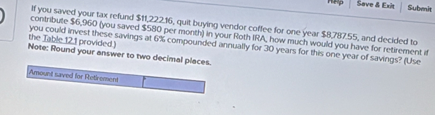 Help Save & Exit Submit 
If you saved your tax refund $11,222.16, quit buying vendor coffee for one year $8,787.55, and decided to 
contribute $6,960 (you saved $580 per month) in your Roth IRA, how much would you have for retirement if 
the Table 121 provided.) 
you could invest these savings at 6% compounded annually for 30 years for this one year of savings? (Use 
Note: Round your answer to two decimal places. 
Amount saved for Retirement