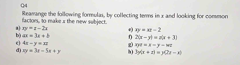 Rearrange the following formulas, by collecting terms in x and looking for common 
factors, to make x the new subject. 
a) xy=z-2x
e) xy=xz-2
b) ax=3x+b f) 2(x-y)=z(x+3)
c) 4x-y=xz
g) xyz=x-y-wz
d) xy=3z-5x+y h) 3y(x+z)=y(2z-x)