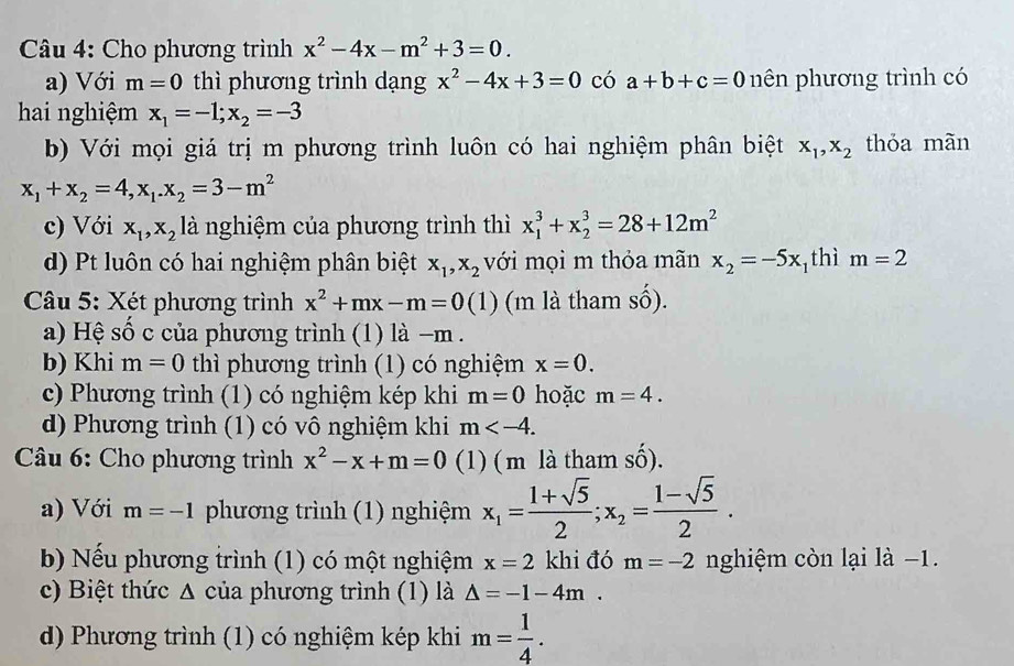 Cho phương trình x^2-4x-m^2+3=0.
a) Với m=0 thì phương trình dạng x^2-4x+3=0 có a+b+c=0 nên phương trình có
hai nghiệm x_1=-1;x_2=-3
b) Với mọi giá trị m phương trình luôn có hai nghiệm phân biệt x_1,x_2 thỏa mãn
x_1+x_2=4,x_1.x_2=3-m^2
c) Với x_1,x_2 là nghiệm của phương trình thì x_1^(3+x_2^3=28+12m^2)
d) Pt luôn có hai nghiệm phân biệt x_1,x_2 với mọi m thỏa mãn x_2=-5x thì m=2
*  Câu 5: Xét phương trình x^2+mx-m=0(1) (m là tham số).
a) Hệ số c của phương trình (1) là −m .
b) Khi m=0 thì phương trình (1) có nghiệm x=0.
c) Phương trình (1) có nghiệm kép khi m=0 hoặc m=4.
d) Phương trình (1) có vô nghiệm khi m
* Câu 6: Cho phương trình x^2-x+m=0 (1) ( m là tham shat O).
a) Với m=-1 phương trình (1) nghiệm x_1= (1+sqrt(5))/2 ;x_2= (1-sqrt(5))/2 .
b) Nếu phương trình (1) có một nghiệm x=2 khi đó m=-2 nghiệm còn lại là −1.
c) Biệt thức Δ của phương trình (1) là △ =-1-4m.
d) Phương trình (1) có nghiệm kép khi m= 1/4 .