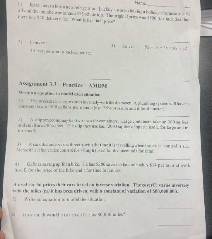 Name: 
l) Karen has to buy a new refrigerator. Luckily a store is having a holiday clearance of 40%
off and the one she wants has a $75 rebate too. The original price was $800 (tax included) but 
there is a $40 delivery fee. What is her final price? 
2) Convert: 3) Solve: 5x-18+3x=6x+32 _
40 feet per min to inches per sec
_ 
_ 
Assignment 3.3 - Practice - AMDM 
Write an equation to model each situation. 
1) The pressure in a pipe varies inversely with the diameter. A plumbing system will have a 
constant flow of 500 gallons per minute (use P for pressure and d for diameter). 
_ 
2) A shipping company has two sizes for containers. Large containers take up 360 sq feet
and small are 240 sq feet. The ship they use has 72000 sq feet of space (use L for large and m
for small). 
_ 
3) A cars distance varies directly with the time it is travelling when the cruise control is set. 
Meredith set her cruise control for 78 mph (use d for distance and t for time). 
_ 
4) Gabe is saving up for a bike. He has $280 saved so far and makes $14 per hour at work 
(use B for the price of the bike and t for time in hours). 
_ 
A used car lot prices their cars based on inverse variation. The cost (C) varies inversely 
with the miles (m) it has been driven, with a constant of variation of 500,000,000. 
5) Write an equation to model the situation. 
_ 
6) How much would a car cost if it has 80,000 miles? 
_