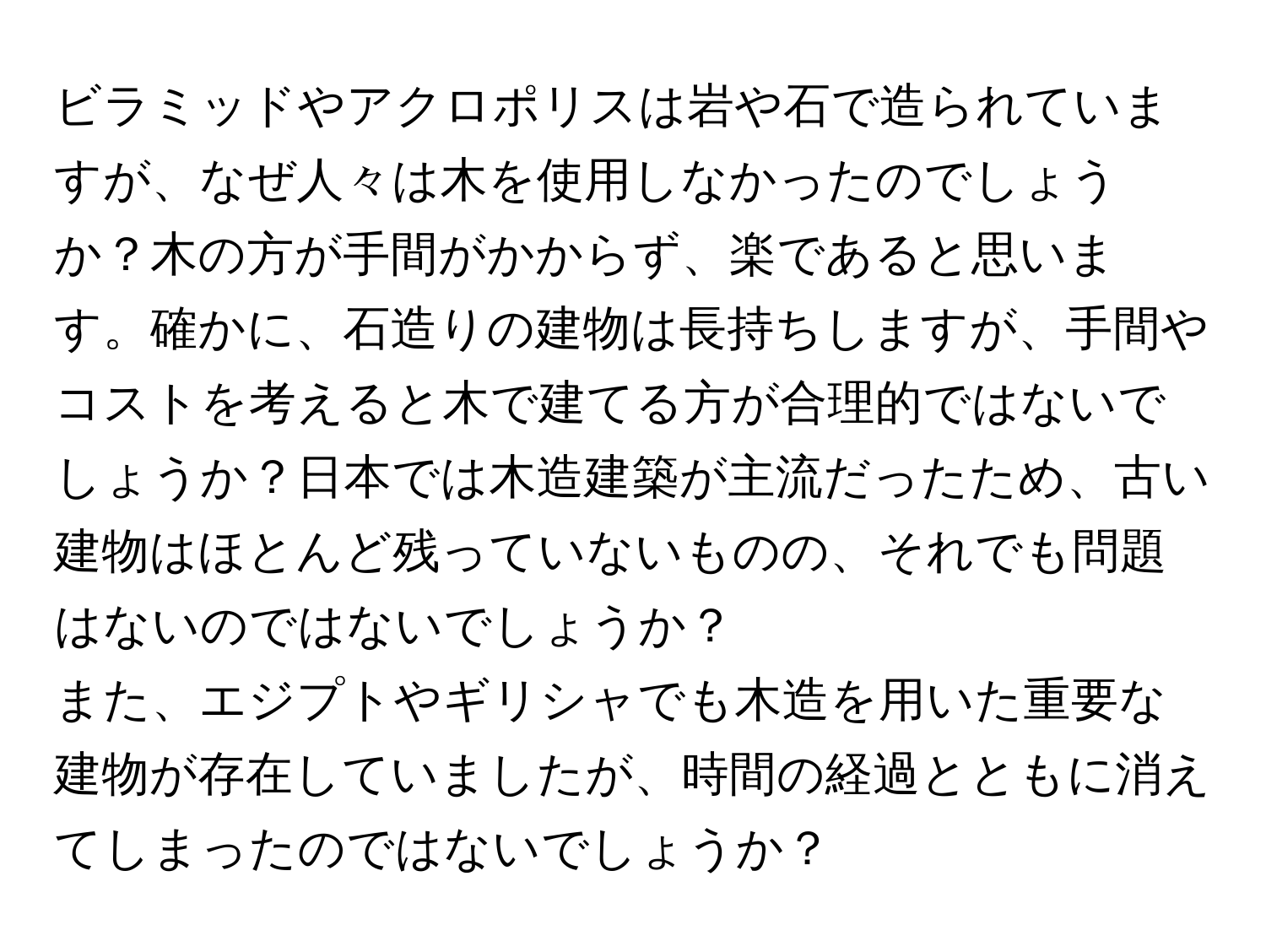 ビラミッドやアクロポリスは岩や石で造られていますが、なぜ人々は木を使用しなかったのでしょうか？木の方が手間がかからず、楽であると思います。確かに、石造りの建物は長持ちしますが、手間やコストを考えると木で建てる方が合理的ではないでしょうか？日本では木造建築が主流だったため、古い建物はほとんど残っていないものの、それでも問題はないのではないでしょうか？

また、エジプトやギリシャでも木造を用いた重要な建物が存在していましたが、時間の経過とともに消えてしまったのではないでしょうか？