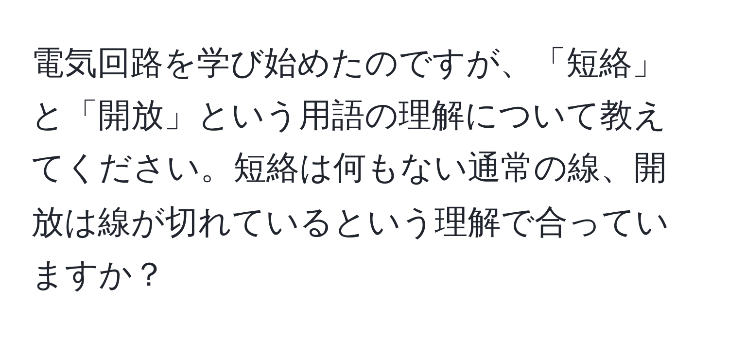 電気回路を学び始めたのですが、「短絡」と「開放」という用語の理解について教えてください。短絡は何もない通常の線、開放は線が切れているという理解で合っていますか？