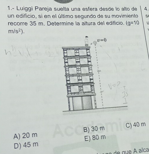 1.- Luiggi Pareja suelta una esfera desde lo alto de 4.
un edificio, si en el último segundo de su movimiento S
recorre 35 m. Determine la altura del edificio. (g=10
m/s^2).
A) 20 m B) 30 m C) 40 m
D) 45 m E) 80 m
a de g ue  A alca