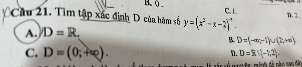 B. () .
C. 1. D. 2.
Câu 21. Tìm tập xác định D của hàm số y=(x^2-x-2)^-3.
A. D=R.
B. D=(-∈fty ;-1)∪ (2;+∈fty ).
C. D=(0;+∈fty ).
D. D=R| -1;2. 
số nguyên, mênh đề nào sau đây