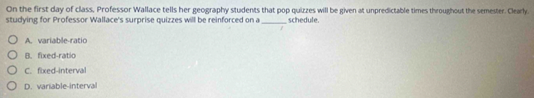 On the first day of class, Professor Wallace tells her geography students that pop quizzes will be given at unpredictable times throughout the semester. Clearly,
studying for Professor Wallace's surprise quizzes will be reinforced on a _schedule.
A. variable-ratio
B. fixed-ratio
C. fixed-interval
D. variable-interval