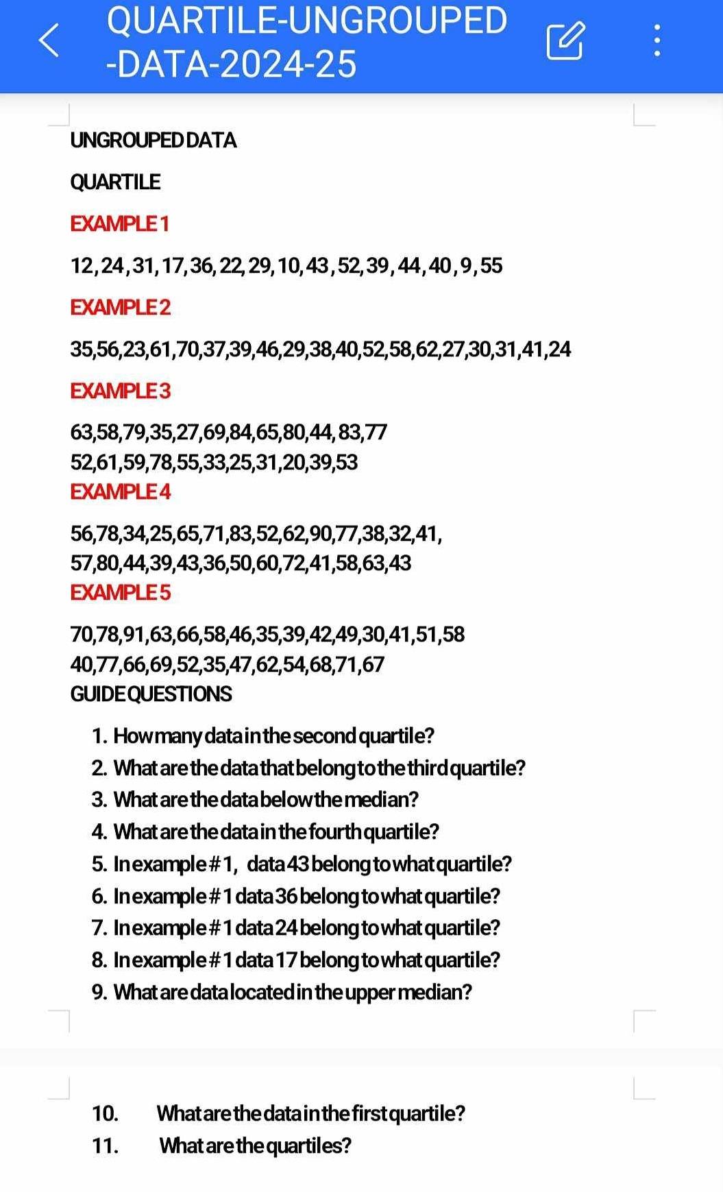 QUARTILE-UNGROUPED 

-DATA-2024-25 
. 
UNGROUPED DATA 
QUARTILE 
EXAMPLE 1
12, 24 , 31, 17, 36, 22, 29, 10, 43 , 52, 39, 44, 40 , 9, 55
EXAMPLE 2
35, 56, 23, 61, 70, 37, 39, 46, 29, 38, 40, 52, 58, 62, 27, 30, 31, 41, 24
EXAMPLE 3
63, 58, 79, 35, 27, 69, 84, 65, 80, 44, 83, 77
52, 61, 59, 78, 55, 33, 25, 31, 20, 39, 53
EXAMPLE 4
56, 78, 34, 25, 65, 71, 83, 52, 62, 90, 77, 38, 32, 41,
57, 80, 44, 39, 43, 36, 50, 60, 72, 41, 58, 63, 43
EXAMPLE 5
70, 78, 91, 63, 66, 58, 46, 35, 39, 42, 49, 30, 41, 51, 58
40, 77, 66, 69, 52, 35, 47, 62, 54, 68, 71, 67
GUIDEQUESTIONS 
1. How many data in the second quartile? 
2. What are the data that belong to the third quartile? 
3. What are the data bel ow the median? 
4. What are the data in the fourth quartile? 
5. In example # 1, data 43 belong to what quartile? 
6. In example # 1 data 36 belong to what quartile? 
7. In example # 1 data 24 belong to what quartile? 
8. In example # 1 data 17 belong to what quartile? 
9. What are data located in the upper median? 
10. What are the data in the first quartile? 
11. What are the quartiles?