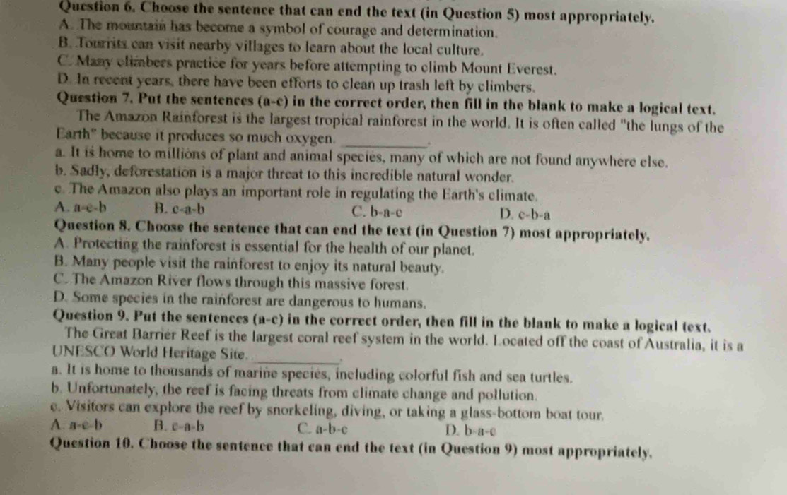 Choose the sentence that can end the text (in Question 5) most appropriately.
A. The mountain has become a symbol of courage and determination.
B. Tourrits can visit nearby villages to learn about the local culture.
C. Many climbers practice for years before attempting to climb Mount Everest.
D. In recent years, there have been efforts to clean up trash left by climbers.
Question 7. Put the sentences (a-c) in the correct order, then fill in the blank to make a logical text.
The Amazon Rainforest is the largest tropical rainforest in the world. It is often called "the lungs of the
Earth" because it produces so much oxygen._
a. It is home to millions of plant and animal species, many of which are not found anywhere else.
b. Sadly, deforestation is a major threat to this incredible natural wonder.
c. The Amazon also plays an important role in regulating the Earth's climate.
A. a=e-b B. c-a-b C. b-a-c D. c-b-a
Question 8. Choose the sentence that can end the text (in Question 7) most appropriately.
A. Protecting the rainforest is essential for the health of our planet.
B. Many people visit the rainforest to enjoy its natural beauty.
C. The Amazon River flows through this massive forest.
D. Some species in the rainforest are dangerous to humans.
Question 9. Put the sentences (a-c) in the correct order, then fill in the blank to make a logical text.
The Great Barriér Reef is the largest coral reef system in the world. Located off the coast of Australia, it is a
UNESCO World Heritage Site._
a. It is home to thousands of marine species, including colorful fish and sea turtles.
b. Unfortunately, the reef is facing threats from climate change and pollution.
e. Visitors can explore the reef by snorkeling, diving, or taking a glass-bottom boat tour.
A. a-e-b B. c-a-b C. a-b-c D. b-a-c
Question 10. Choose the sentence that can end the text (in Question 9) most appropriately.